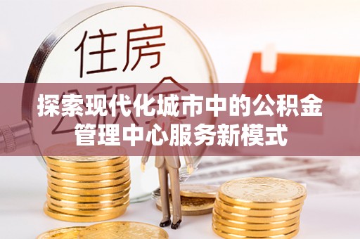 叶县探索现代化城市中的公积金管理中心服务新模式