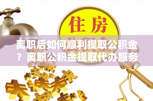 叶县离职后如何顺利提取公积金？离职公积金提取代办服务帮你搞定！