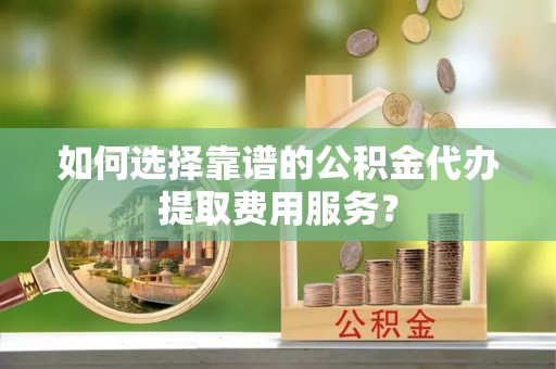 叶县如何选择靠谱的公积金代办提取费用服务？