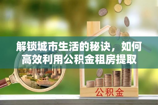 叶县解锁城市生活的秘诀，如何高效利用公积金租房提取