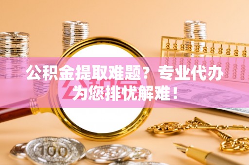 叶县公积金提取难题？专业代办为您排忧解难！