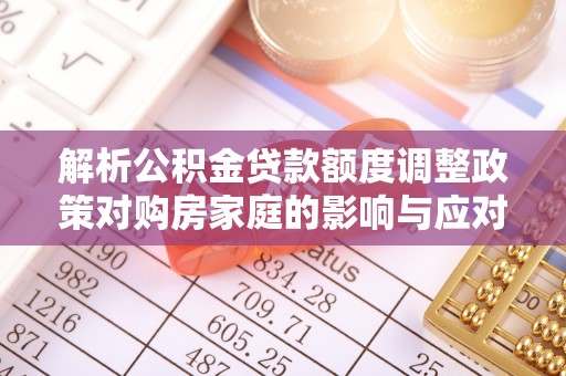 叶县解析公积金贷款额度调整政策对购房家庭的影响与应对策略