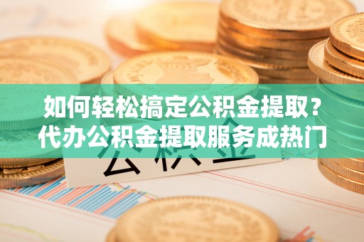 叶县如何轻松搞定公积金提取？代办公积金提取服务成热门选择