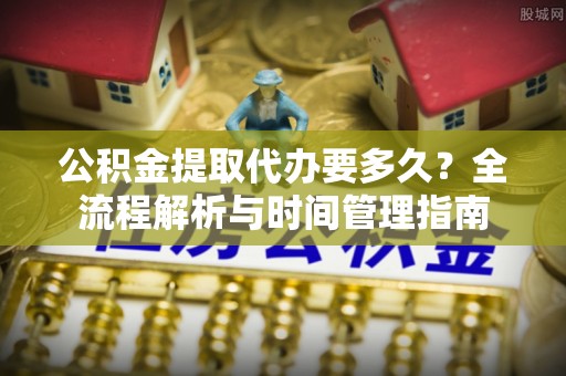 叶县公积金提取代办要多久？全流程解析与时间管理指南