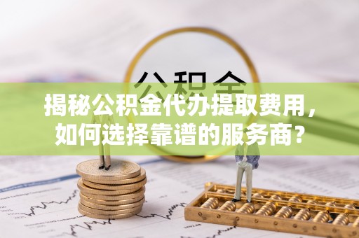 叶县揭秘公积金代办提取费用，如何选择靠谱的服务商？