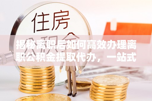 叶县揭秘离职后如何高效办理离职公积金提取代办，一站式服务全解析