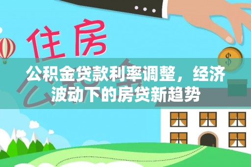 叶县公积金贷款利率调整，经济波动下的房贷新趋势