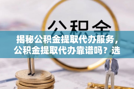 叶县揭秘公积金提取代办服务，公积金提取代办靠谱吗？选择需谨慎