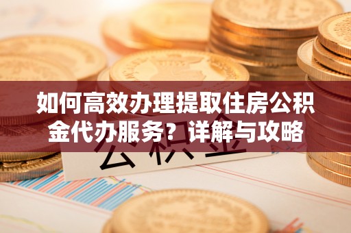 叶县如何高效办理提取住房公积金代办服务？详解与攻略