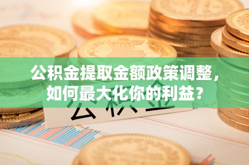 叶县公积金提取金额政策调整，如何最大化你的利益？