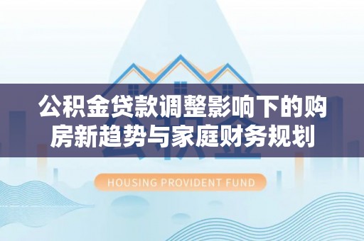 叶县公积金贷款调整影响下的购房新趋势与家庭财务规划