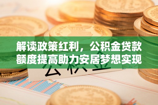 叶县解读政策红利，公积金贷款额度提高助力安居梦想实现