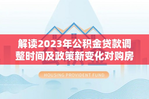 叶县解读2023年公积金贷款调整时间及政策新变化对购房的影响