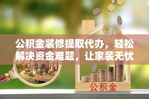 叶县公积金装修提取代办，轻松解决资金难题，让家装无忧