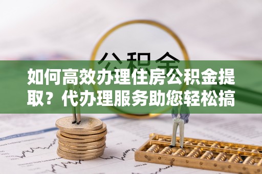 叶县如何高效办理住房公积金提取？代办理服务助您轻松搞定