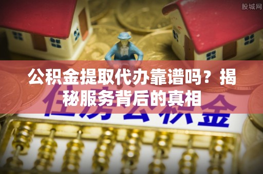 叶县公积金提取代办靠谱吗？揭秘服务背后的真相