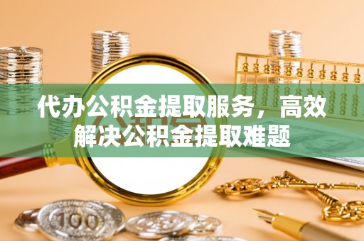 叶县代办公积金提取服务，高效解决公积金提取难题