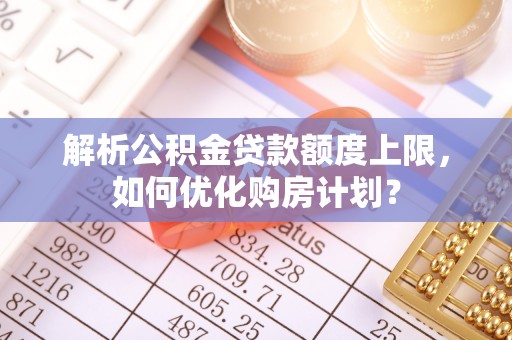 叶县解析公积金贷款额度上限，如何优化购房计划？