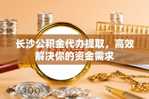 叶县长沙公积金代办提取，高效解决你的资金需求